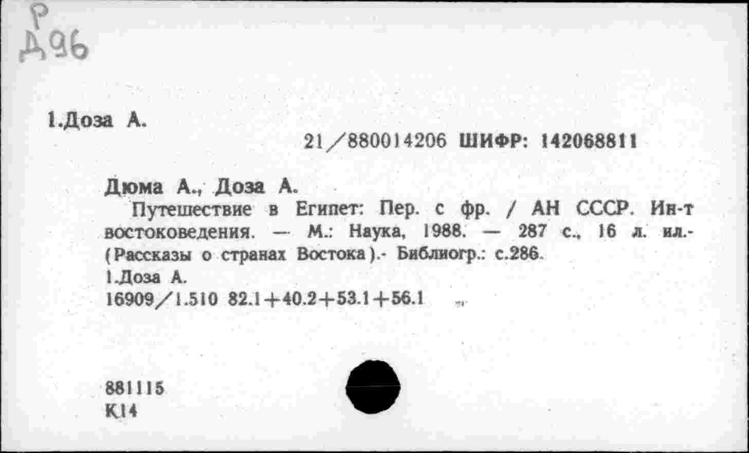 ﻿? ,
1.Доза А.
21/880014206 ШИФР: 142068811
Дюма А., Доза А.
Путешествие в Египет: Пер. с фр. / АН СССР. Ин-т востоковедения. — М.: Наука, 1988. — 287 с., 16 л. ил.-(Рассказы о странах Востока).- Библиогр.: с.286 1.Доза А.
16909/1.510 82.1+40.24-53.1+56.1
881115 К14